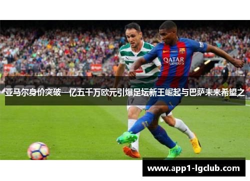 亚马尔身价突破一亿五千万欧元引爆足坛新王崛起与巴萨未来希望之