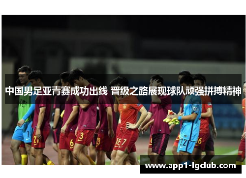 中国男足亚青赛成功出线 晋级之路展现球队顽强拼搏精神